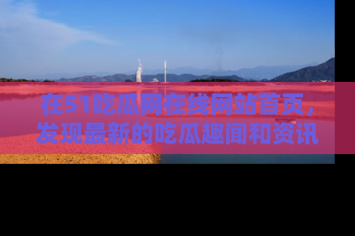 在51吃瓜网在线网站首页,发现最新的吃瓜趣闻和资讯分享