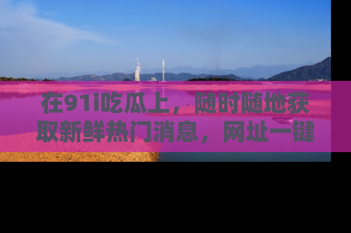 在91i吃瓜上,随时随地获取新鲜热门消息,网址一键直达!