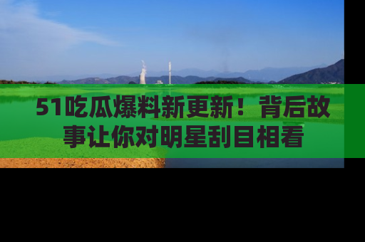 51吃瓜爆料新更新!背后故事让你对明星刮目相看