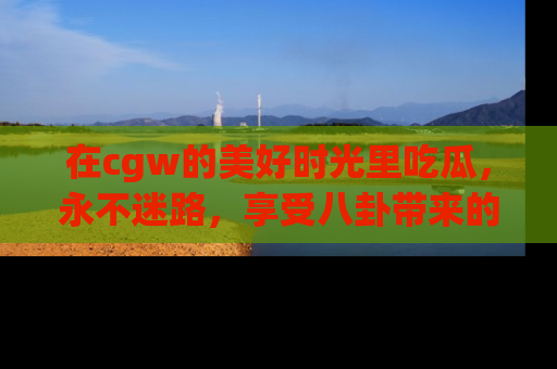 在cgw的美好时光里吃瓜,永不迷路,享受八卦带来的无限欢乐!