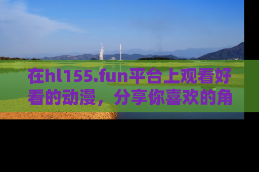 在hl155.fun平台上观看好看的动漫,分享你喜欢的角色和故事!