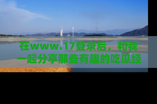 在www.17登录后,和我一起分享那些有趣的吃瓜经历吧!