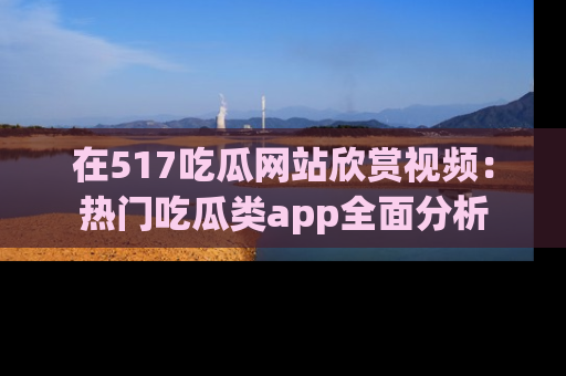 在517吃瓜网站欣赏视频:热门吃瓜类app全面分析