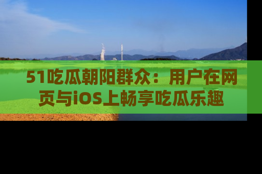 51吃瓜朝阳群众:用户在网页与iOS上畅享吃瓜乐趣