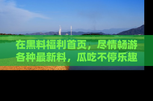 在黑料福利首页,尽情畅游各种最新料,瓜吃不停乐趣无穷!