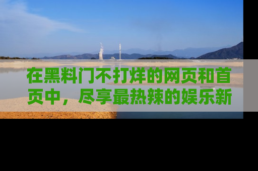在黑料门不打烊的网页和首页中,尽享最热辣的娱乐新闻与八卦,快来围观!