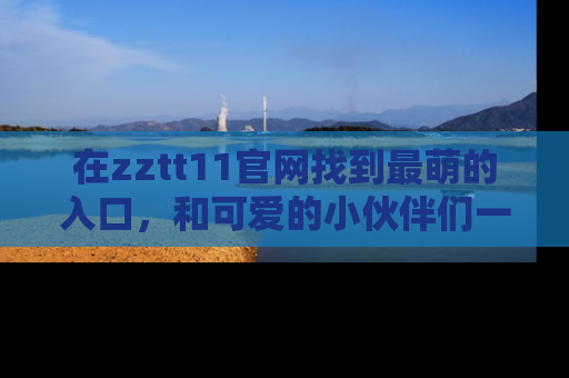 在zztt11官网找到最萌的入口,和可爱的小伙伴们一起吃瓜吧!