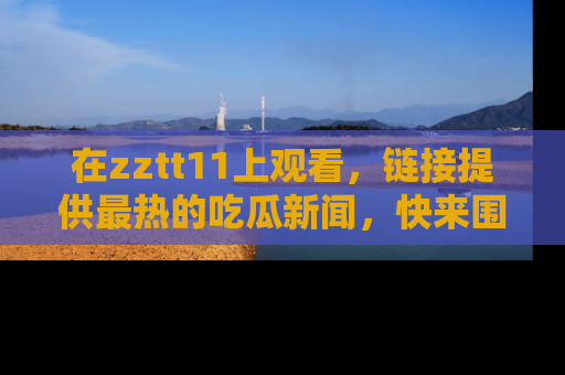 在zztt11上观看,链接提供最热的吃瓜新闻,快来围观!