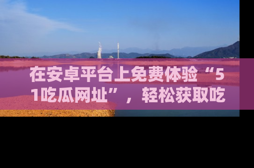 在安卓平台上免费体验“51吃瓜网址”,轻松获取吃瓜新鲜事!