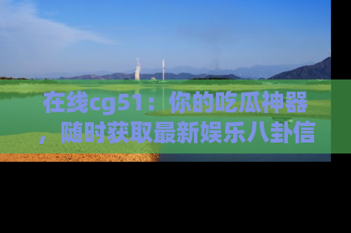 在线cg51:你的吃瓜神器,随时获取最新娱乐八卦信息。