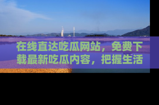 在线直达吃瓜网站,免费下载最新吃瓜内容,把握生活乐趣!