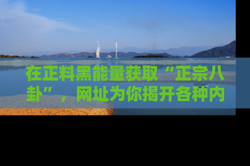 在正料黑能量获取“正宗八卦”,网址为你揭开各种内幕故事!