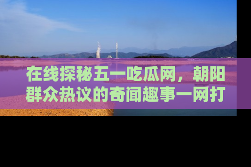 在线探秘五一吃瓜网,朝阳群众热议的奇闻趣事一网打尽