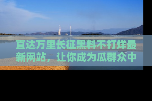 直达万里长征黑料不打烊最新网站,让你成为瓜群众中的资深吃瓜客!