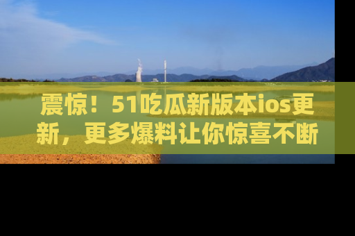 震惊!51吃瓜新版本ios更新,更多爆料让你惊喜不断,赶快来看吧!