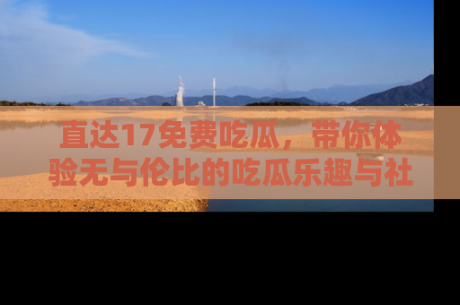 直达17免费吃瓜,带你体验无与伦比的吃瓜乐趣与社区互动
