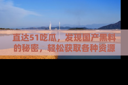 直达51吃瓜,发现国产黑料的秘密,轻松获取各种资源与资讯