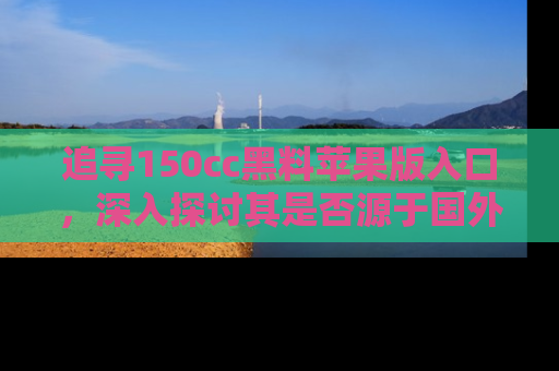 追寻150cc黑料苹果版入口,深入探讨其是否源于国外的传闻