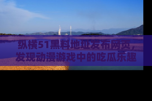 纵横51黑料地址发布网页,发现动漫游戏中的吃瓜乐趣