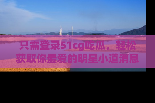 只需登录51cg吃瓜,轻松获取你最爱的明星小道消息!