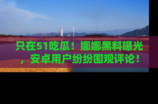 只在51吃瓜!娜娜黑料曝光,安卓用户纷纷围观评论!