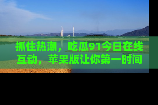 抓住热潮,吃瓜91今日在线互动,苹果版让你第一时间掌握信息!