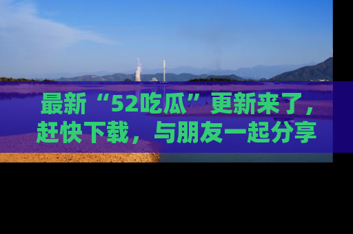 最新“52吃瓜”更新来了,赶快下载,与朋友一起分享吃瓜乐趣!