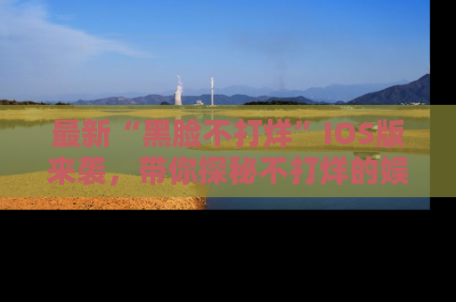 最新“黑脸不打烊”IOS版来袭,带你探秘不打烊的娱乐世界!