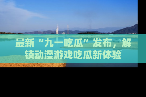 最新“九一吃瓜”发布,解锁动漫游戏吃瓜新体验