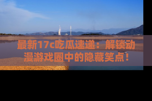 最新17c吃瓜速递:解锁动漫游戏圈中的隐藏笑点!