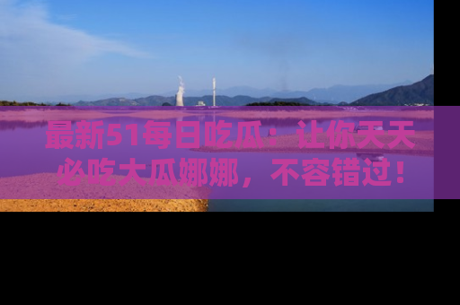 最新51每日吃瓜:让你天天必吃大瓜娜娜,不容错过!