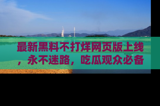 最新黑料不打烊网页版上线,永不迷路,吃瓜观众必备工具!