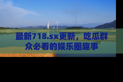 最新718.sx更新,吃瓜群众必看的娱乐圈趣事