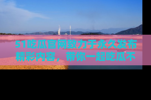 51吃瓜官网致力于永久发布精彩内容,带你一起吃瓜不停歇!