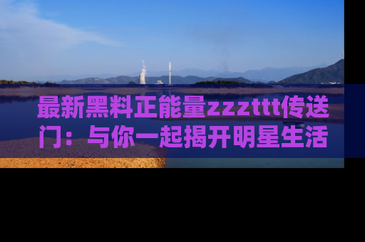 最新黑料正能量zzzttt传送门:与你一起揭开明星生活的神秘地址!
