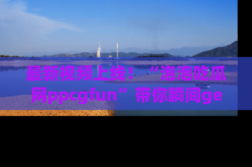 最新视频上线!“泡泡吃瓜网ppcgfun”带你瞬间get吃瓜圈的秘密
