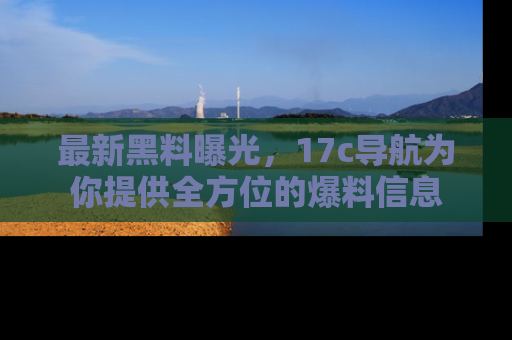 最新黑料曝光,17c导航为你提供全方位的爆料信息