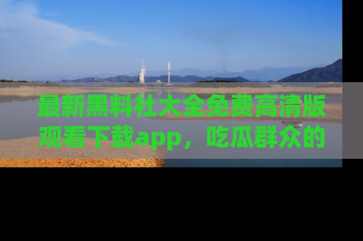 最新黑料社大全免费高清版观看下载app,吃瓜群众的必备神器