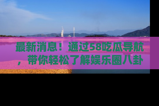 最新消息!通过58吃瓜导航,带你轻松了解娱乐圈八卦动态!