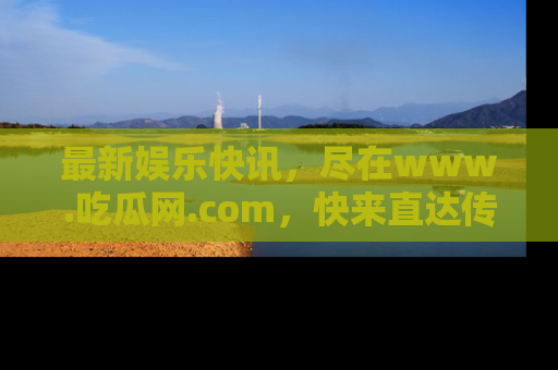 最新娱乐快讯,尽在www.吃瓜网.com,快来直达传送门收获惊喜吧!