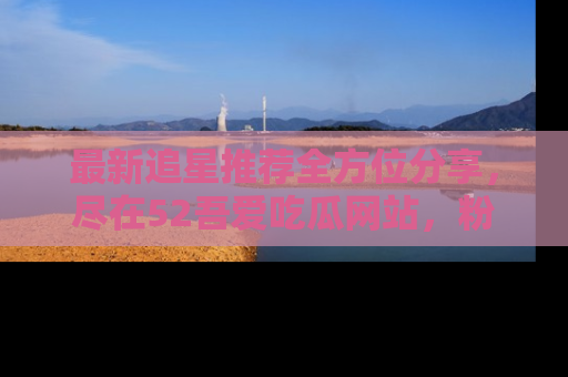 最新追星推荐全方位分享,尽在52吾爱吃瓜网站,粉丝必看